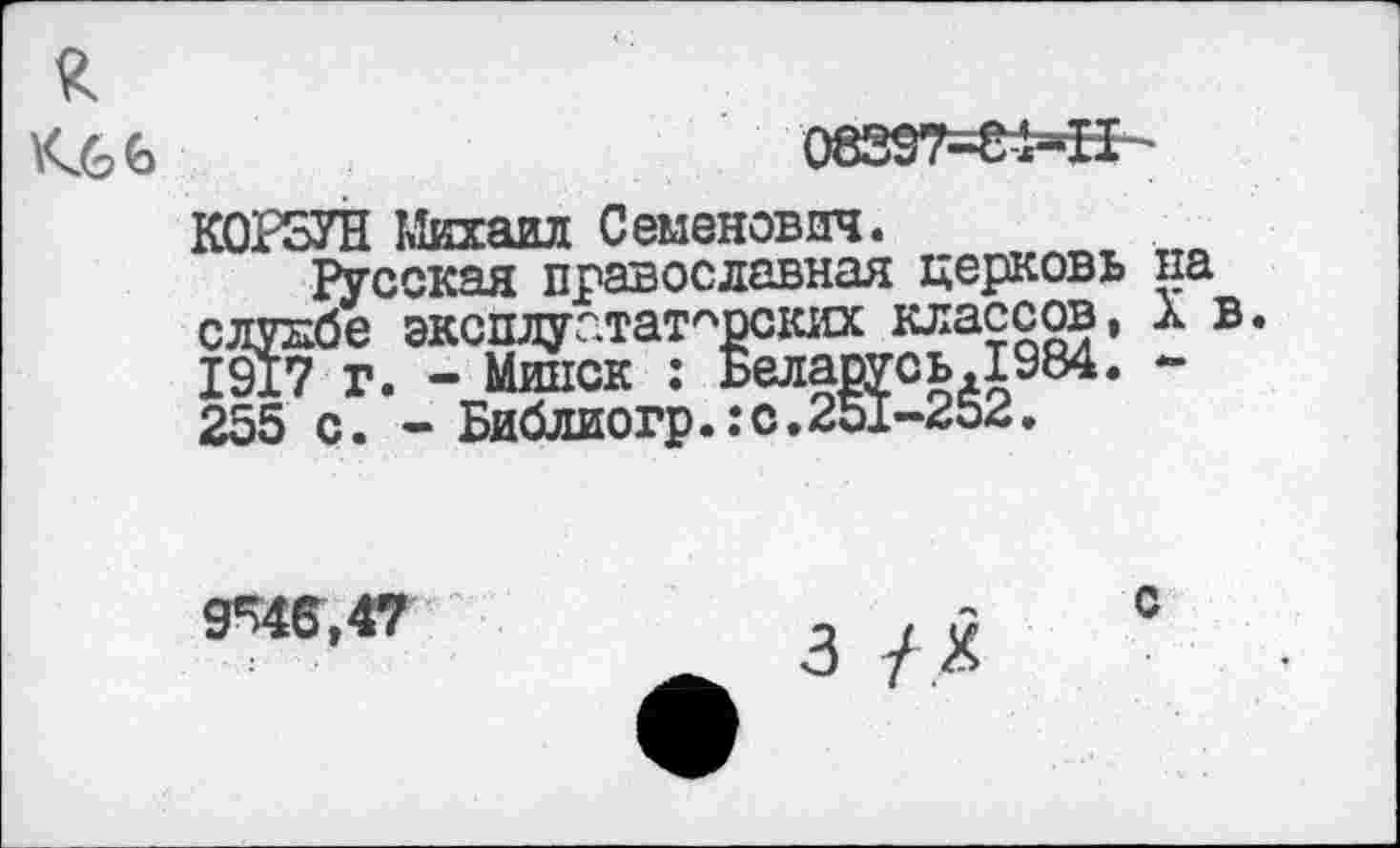 ﻿£
08397-81-11
КОРЗУН Михаил Семенович.
Русская православная церковь па слукбе эксплуататорских классов, X в. 1917 г. - Минск : Беларусь.1984. -255 с. - Библиогр.:с.251-252.
9^46,47
с